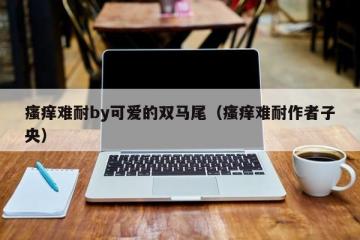 瘙痒难耐by可爱的双马尾（瘙痒难耐作者子央）